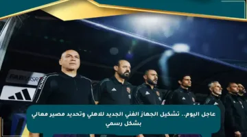 عاجل اليوم.. تشكيل الجهاز الفني الجديد للأهلي وتحديد مصير معالي بشكل رسمي